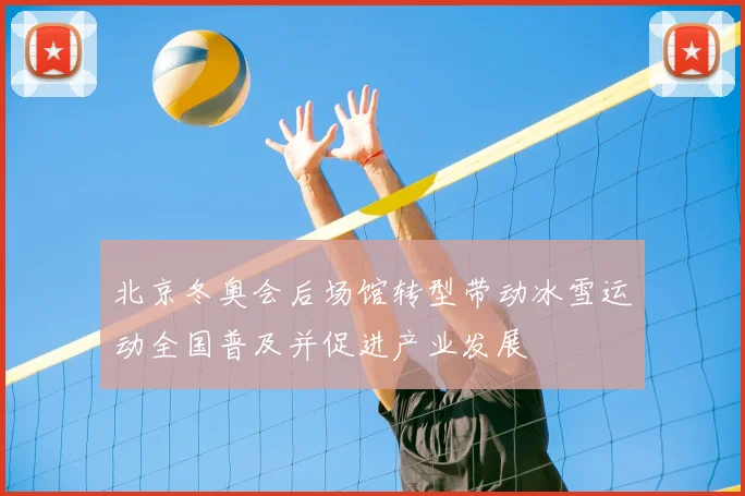 北京冬奥会后场馆转型带动冰雪运动全国普及并促进产业发展