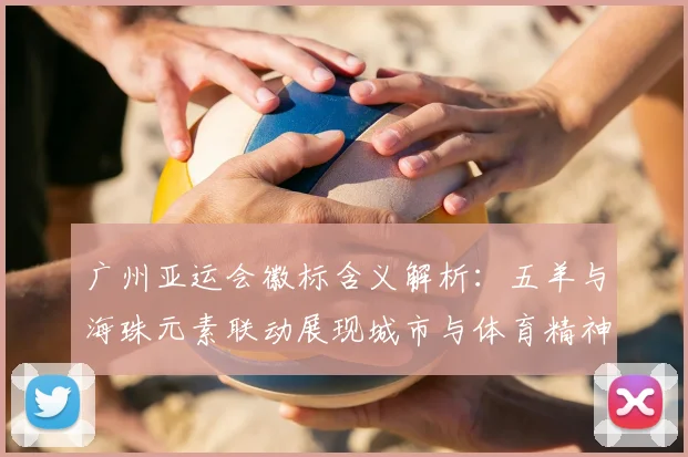 广州亚运会徽标含义解析：五羊与海珠元素联动展现城市与体育精神