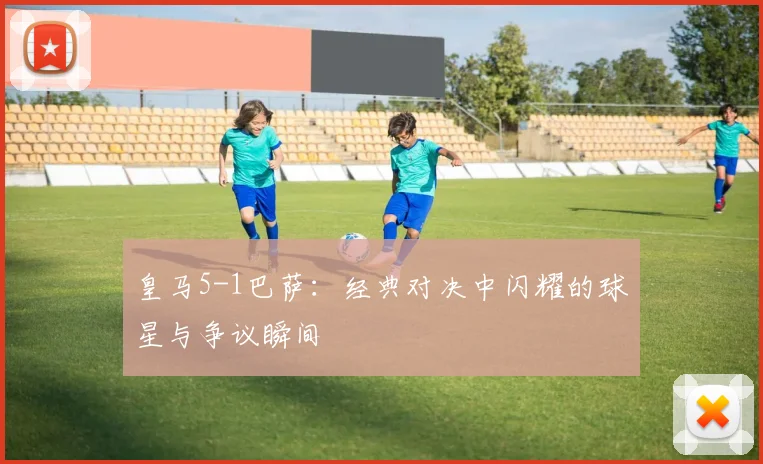 皇马5-1巴萨：经典对决中闪耀的球星与争议瞬间