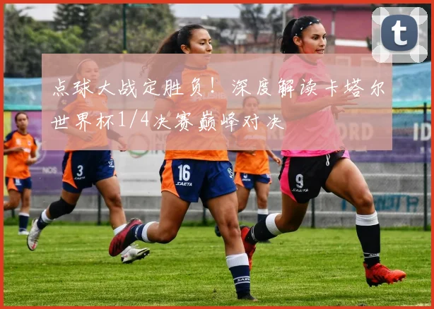 点球大战定胜负！深度解读卡塔尔世界杯1/4决赛巅峰对决