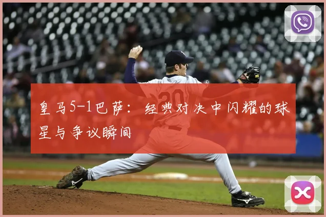 皇马5-1巴萨：经典对决中闪耀的球星与争议瞬间